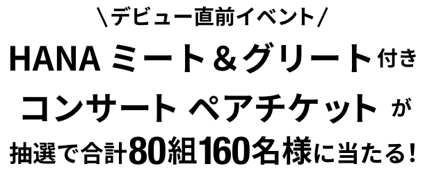 デビュー直前イベント HANA ミート＆グリート付きコンサートペアチケットが抽選で合計80組160名様に当たる!