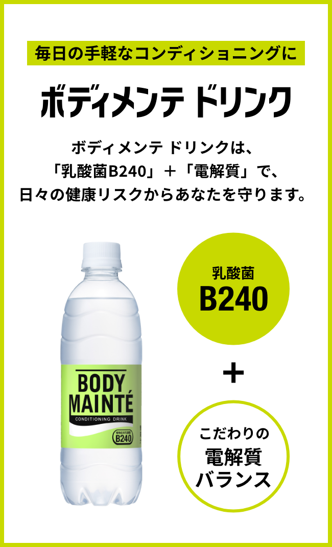 毎日の手軽なコンディショニングにボディメンテ ドリンク ボディメンテ ドリンクは、「乳酸菌B240」＋「電解質」で、日々の健康リスクからあなたを守ります。 乳酸菌B240 ＋ こだわりの電解質バランス